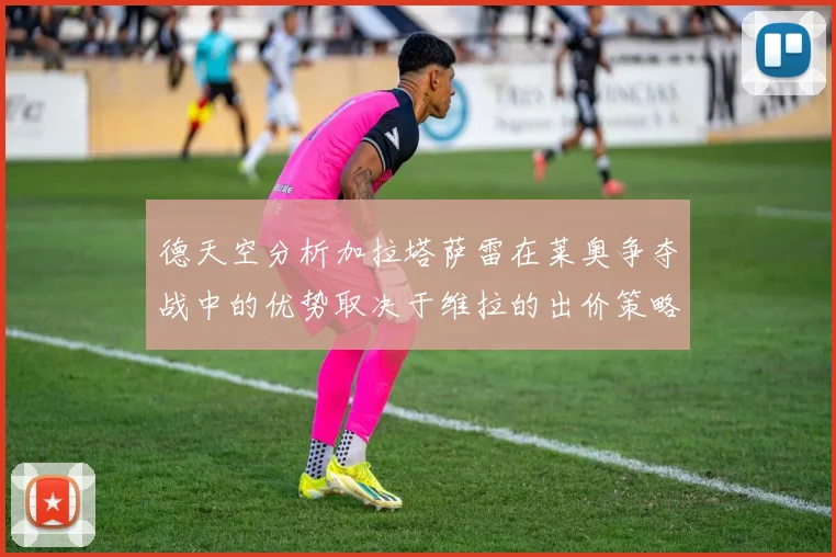 德天空分析加拉塔萨雷在莱奥争夺战中的优势取决于维拉的出价策略
