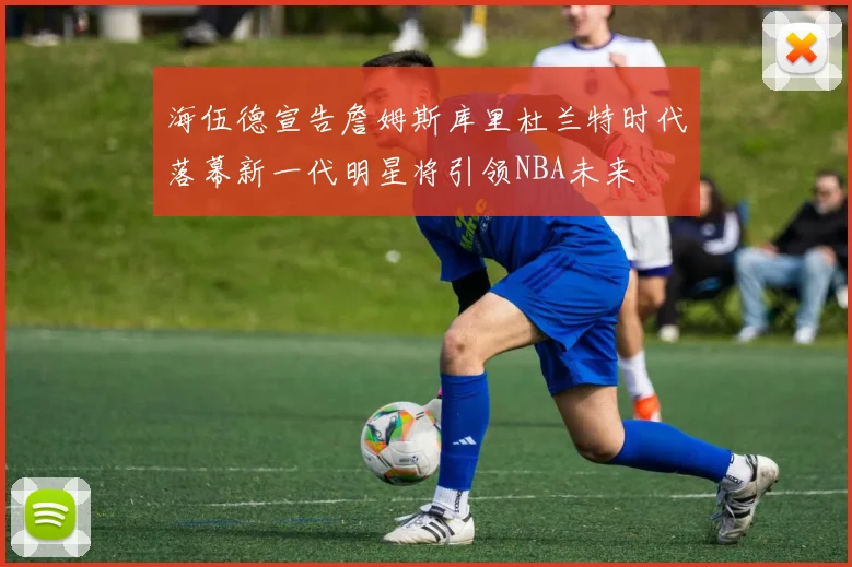 海伍德宣告詹姆斯库里杜兰特时代落幕新一代明星将引领NBA未来