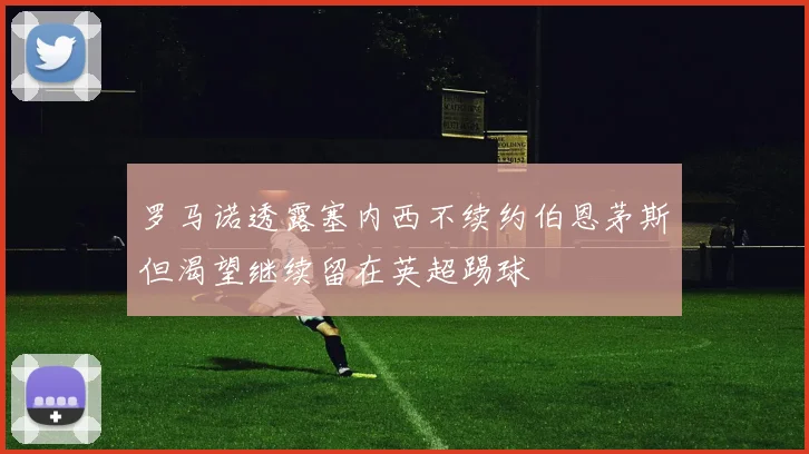 罗马诺透露塞内西不续约伯恩茅斯但渴望继续留在英超踢球