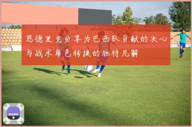 恩德里克分享为巴西队贡献的决心与战术角色转换的独特见解