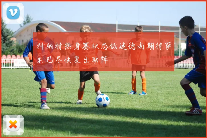 科纳特热身赛状态低迷德尚期待萨利巴尽快复出助阵