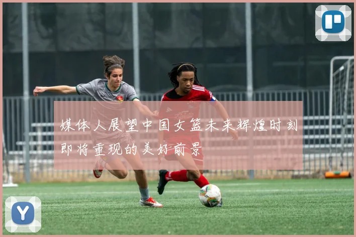 媒体人展望中国女篮未来辉煌时刻即将重现的美好前景