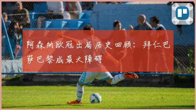 阿森纳欧冠出局历史回顾：拜仁巴萨巴黎成最大障碍