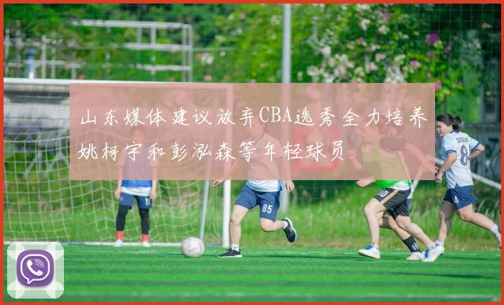 山东媒体建议放弃CBA选秀全力培养姚柯宇和彭泓森等年轻球员