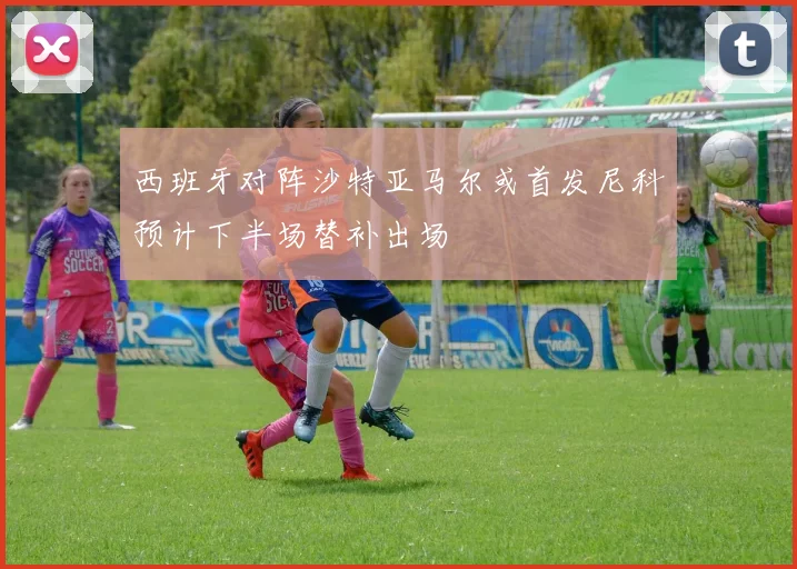西班牙对阵沙特亚马尔或首发尼科预计下半场替补出场