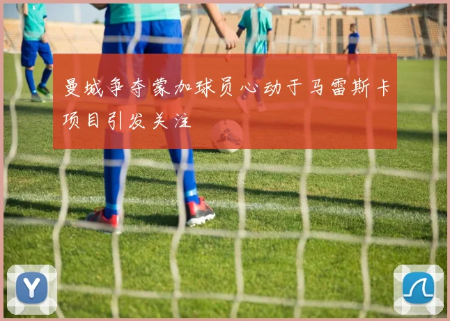曼城争夺蒙加球员心动于马雷斯卡项目引发关注