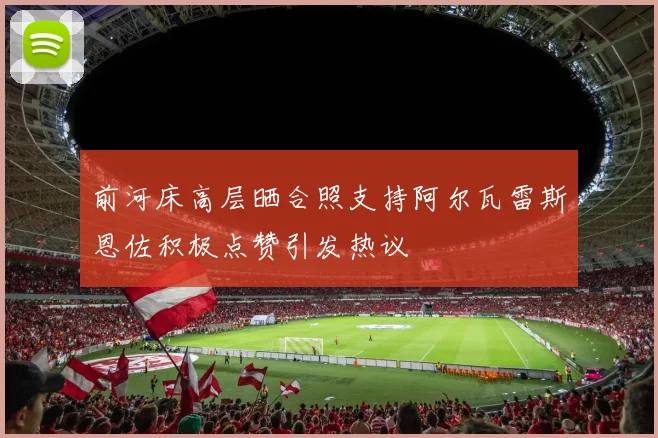 前河床高层晒合照支持阿尔瓦雷斯恩佐积极点赞引发热议