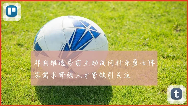 邓利维选秀前主动询问科尔勇士阵容需求锋线人才紧缺引关注