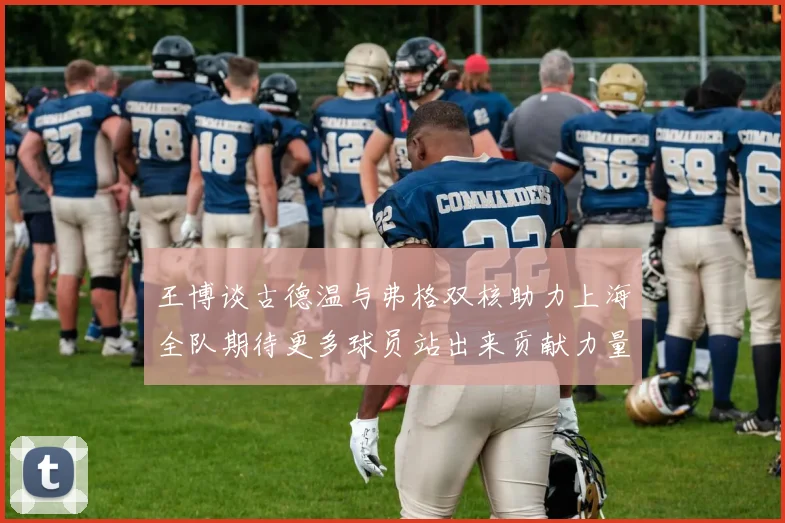 王博谈古德温与弗格双核助力上海全队期待更多球员站出来贡献力量