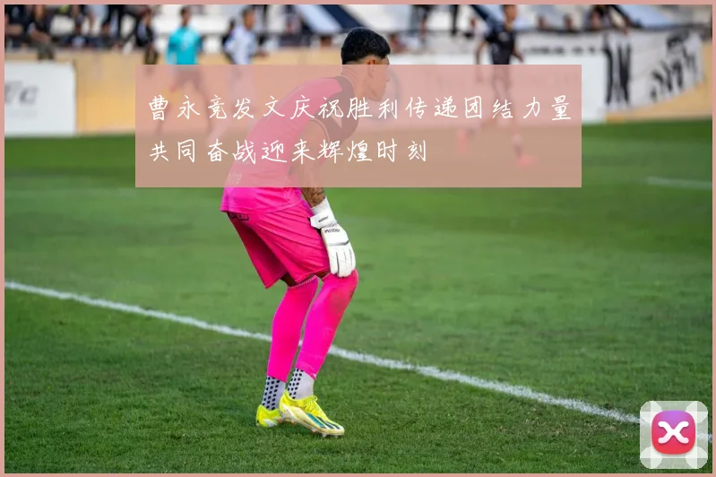 曹永竞发文庆祝胜利传递团结力量共同奋战迎来辉煌时刻