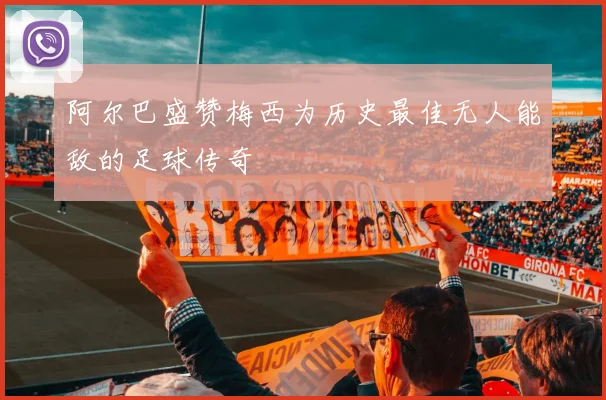 阿尔巴盛赞梅西为历史最佳无人能敌的足球传奇