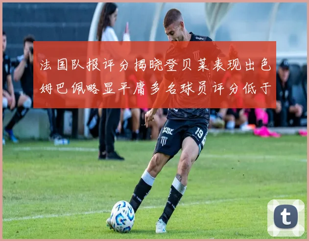 法国队报评分揭晓登贝莱表现出色姆巴佩略显平庸多名球员评分低于六分