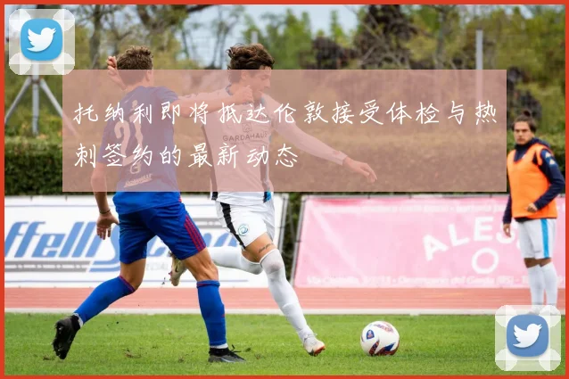 托纳利即将抵达伦敦接受体检与热刺签约的最新动态
