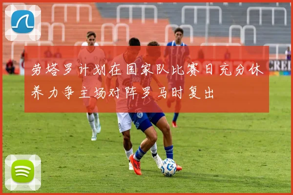 劳塔罗计划在国家队比赛日充分休养力争主场对阵罗马时复出