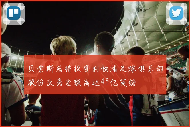 贝索斯或将投资利物浦足球俱乐部股份交易金额高达45亿英镑