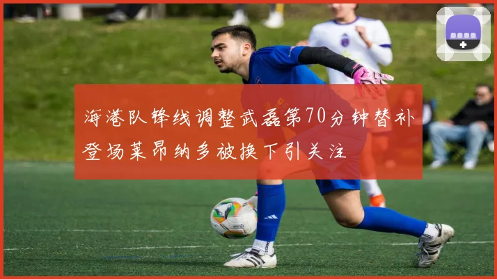 海港队锋线调整武磊第70分钟替补登场莱昂纳多被换下引关注