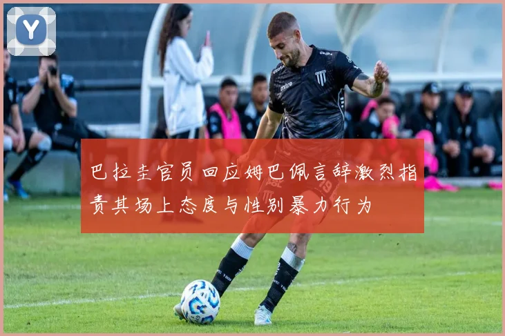 巴拉圭官员回应姆巴佩言辞激烈指责其场上态度与性别暴力行为