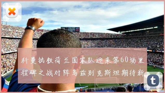 科曼执教荷兰国家队迎来第60场里程碑之战对阵乌兹别克斯坦期待新突破