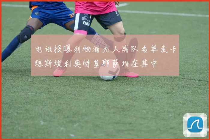 电讯报曝利物浦九人离队名单麦卡琼斯埃利奥特基耶萨均在其中