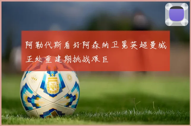 阿勒代斯看好阿森纳卫冕英超曼城正处重建期挑战艰巨