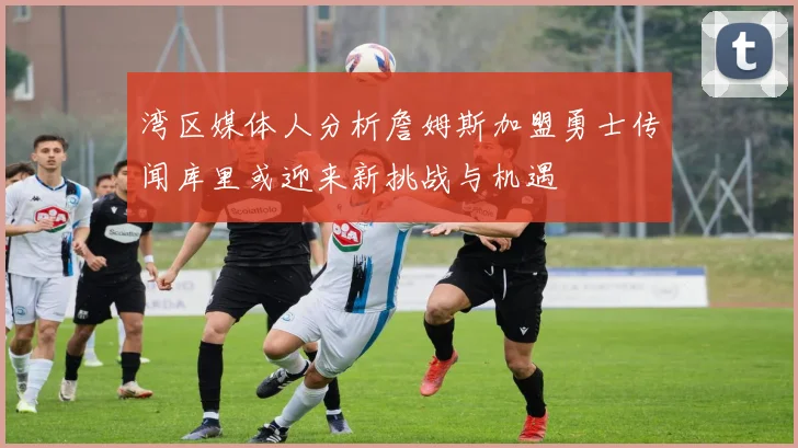 湾区媒体人分析詹姆斯加盟勇士传闻库里或迎来新挑战与机遇