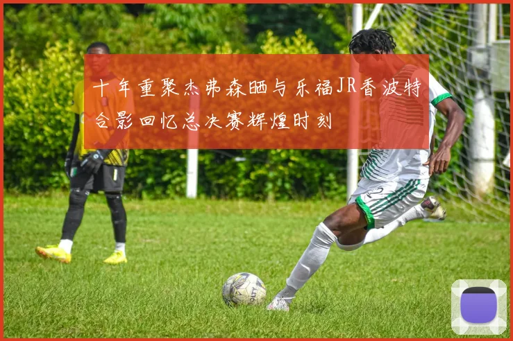 十年重聚杰弗森晒与乐福JR香波特合影回忆总决赛辉煌时刻